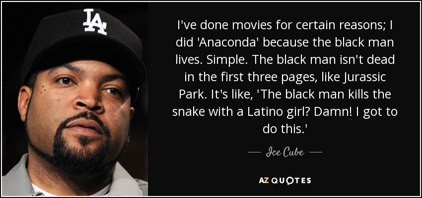 I've done movies for certain reasons; I did 'Anaconda' because the black man lives. Simple. The black man isn't dead in the first three pages, like Jurassic Park. It's like, 'The black man kills the snake with a Latino girl? Damn! I got to do this.' - Ice Cube