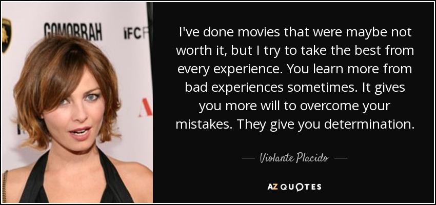 I've done movies that were maybe not worth it, but I try to take the best from every experience. You learn more from bad experiences sometimes. It gives you more will to overcome your mistakes. They give you determination. - Violante Placido