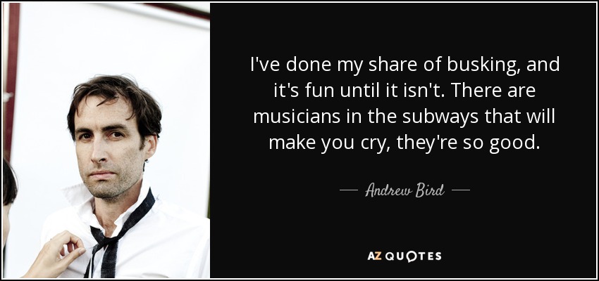 I've done my share of busking, and it's fun until it isn't. There are musicians in the subways that will make you cry, they're so good. - Andrew Bird