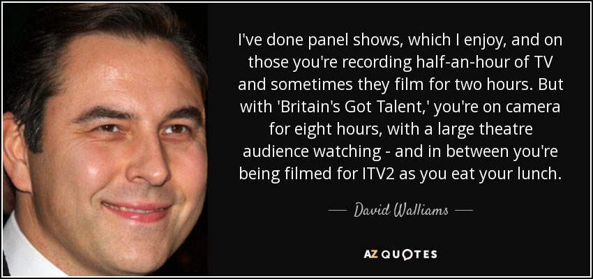 I've done panel shows, which I enjoy, and on those you're recording half-an-hour of TV and sometimes they film for two hours. But with 'Britain's Got Talent,' you're on camera for eight hours, with a large theatre audience watching - and in between you're being filmed for ITV2 as you eat your lunch. - David Walliams