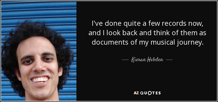 I've done quite a few records now, and I look back and think of them as documents of my musical journey. - Kieran Hebden