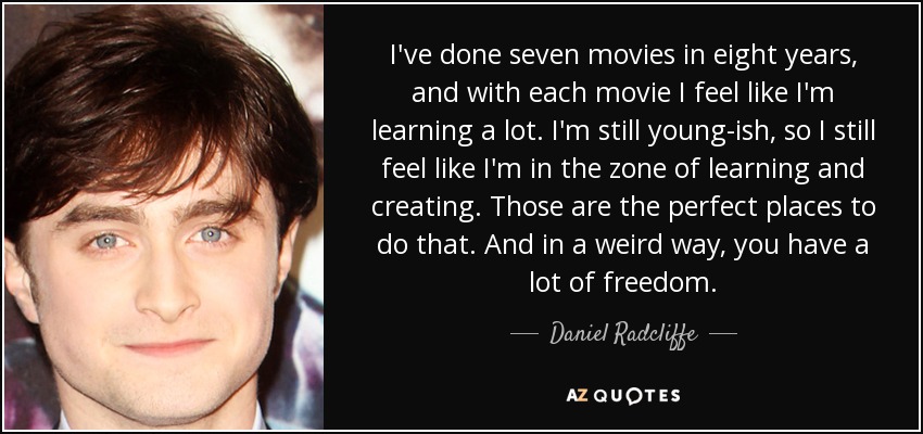 I've done seven movies in eight years, and with each movie I feel like I'm learning a lot. I'm still young-ish, so I still feel like I'm in the zone of learning and creating. Those are the perfect places to do that. And in a weird way, you have a lot of freedom. - Daniel Radcliffe