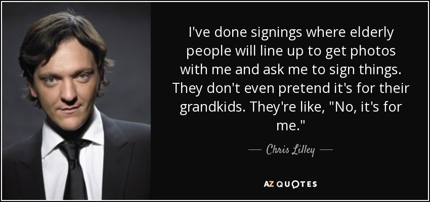 I've done signings where elderly people will line up to get photos with me and ask me to sign things. They don't even pretend it's for their grandkids. They're like, 