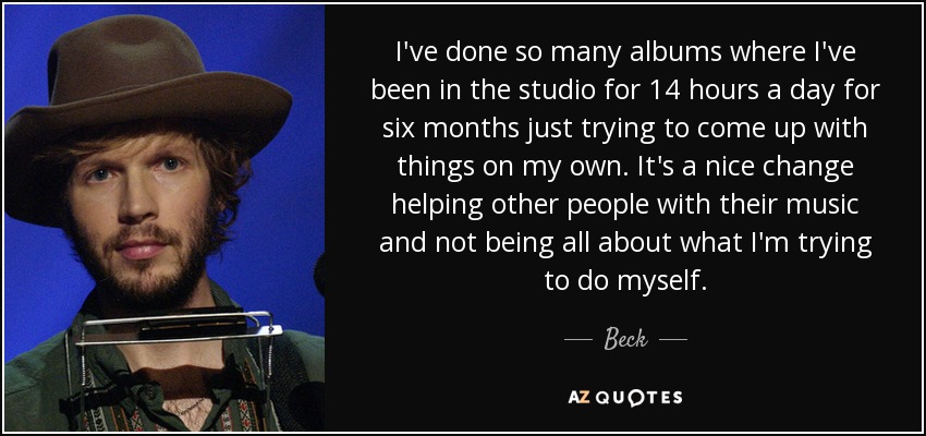 I've done so many albums where I've been in the studio for 14 hours a day for six months just trying to come up with things on my own. It's a nice change helping other people with their music and not being all about what I'm trying to do myself. - Beck