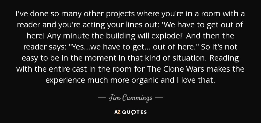 I've done so many other projects where you're in a room with a reader and you're acting your lines out: 'We have to get out of here! Any minute the building will explode!' And then the reader says: 