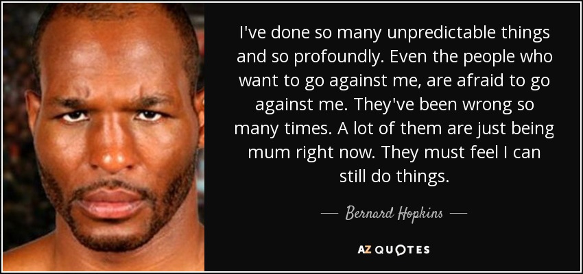 I've done so many unpredictable things and so profoundly. Even the people who want to go against me, are afraid to go against me. They've been wrong so many times. A lot of them are just being mum right now. They must feel I can still do things. - Bernard Hopkins