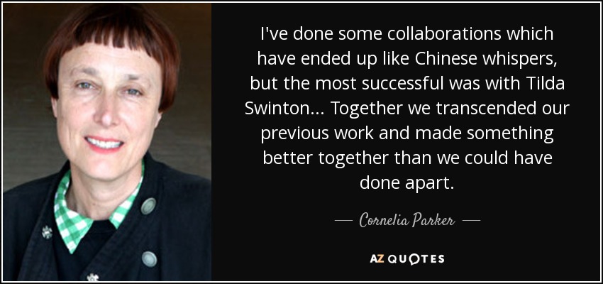 I've done some collaborations which have ended up like Chinese whispers, but the most successful was with Tilda Swinton... Together we transcended our previous work and made something better together than we could have done apart. - Cornelia Parker