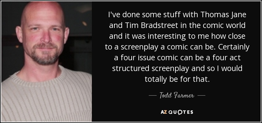 I've done some stuff with Thomas Jane and Tim Bradstreet in the comic world and it was interesting to me how close to a screenplay a comic can be. Certainly a four issue comic can be a four act structured screenplay and so I would totally be for that. - Todd Farmer