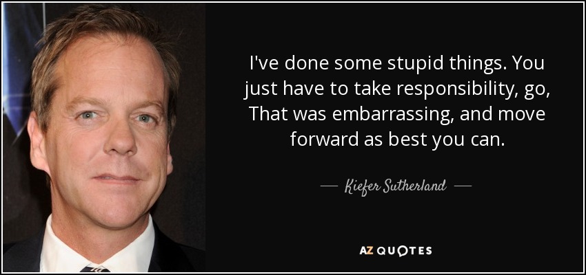 I've done some stupid things. You just have to take responsibility, go, That was embarrassing, and move forward as best you can. - Kiefer Sutherland