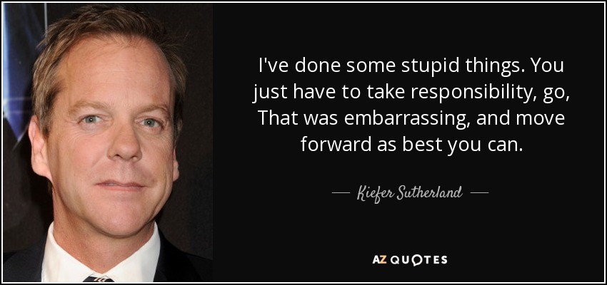 I've done some stupid things. You just have to take responsibility, go, That was embarrassing, and move forward as best you can. - Kiefer Sutherland