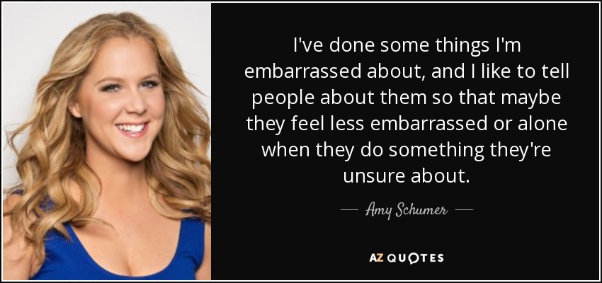 I've done some things I'm embarrassed about, and I like to tell people about them so that maybe they feel less embarrassed or alone when they do something they're unsure about. - Amy Schumer