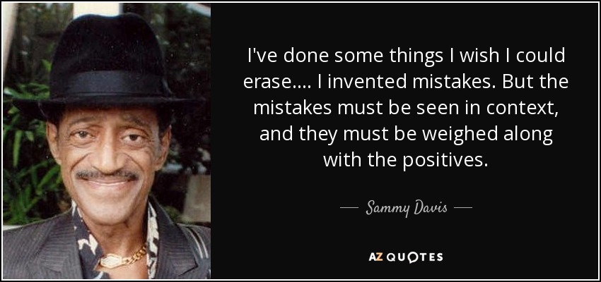 I've done some things I wish I could erase. . . . I invented mistakes. But the mistakes must be seen in context, and they must be weighed along with the positives. - Sammy Davis, Jr.