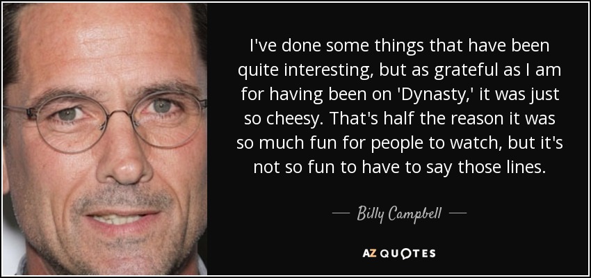 I've done some things that have been quite interesting, but as grateful as I am for having been on 'Dynasty,' it was just so cheesy. That's half the reason it was so much fun for people to watch, but it's not so fun to have to say those lines. - Billy Campbell