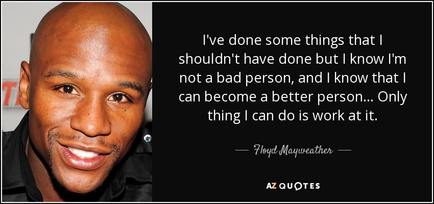 I've done some things that I shouldn't have done but I know I'm not a bad person, and I know that I can become a better person... Only thing I can do is work at it. - Floyd Mayweather, Jr.
