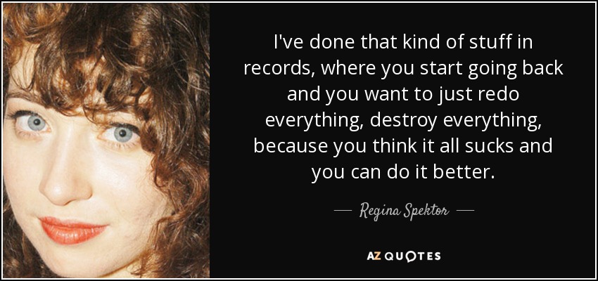 I've done that kind of stuff in records, where you start going back and you want to just redo everything, destroy everything, because you think it all sucks and you can do it better. - Regina Spektor