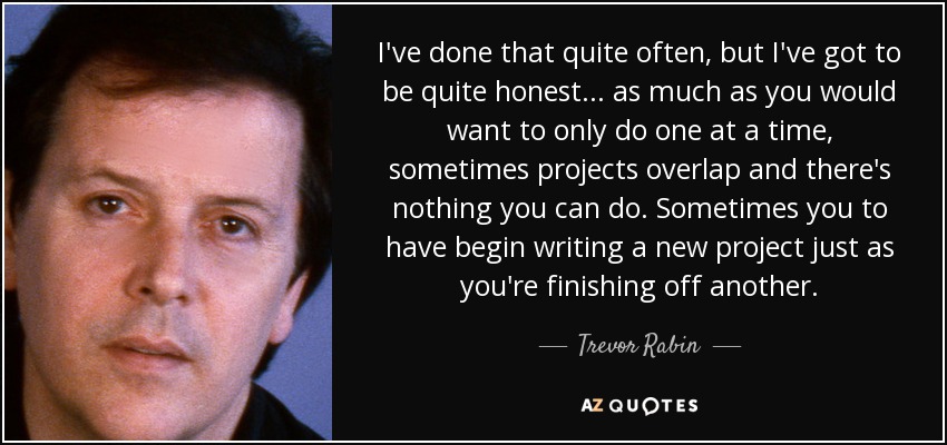 I've done that quite often, but I've got to be quite honest... as much as you would want to only do one at a time, sometimes projects overlap and there's nothing you can do. Sometimes you to have begin writing a new project just as you're finishing off another. - Trevor Rabin
