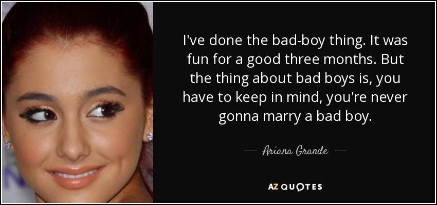 I've done the bad-boy thing. It was fun for a good three months. But the thing about bad boys is, you have to keep in mind, you're never gonna marry a bad boy. - Ariana Grande