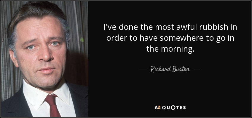 I've done the most awful rubbish in order to have somewhere to go in the morning. - Richard Burton