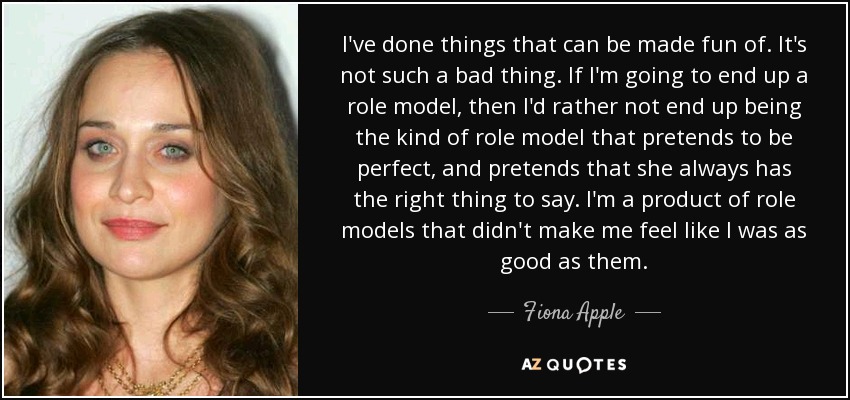 I've done things that can be made fun of. It's not such a bad thing. If I'm going to end up a role model, then I'd rather not end up being the kind of role model that pretends to be perfect, and pretends that she always has the right thing to say. I'm a product of role models that didn't make me feel like I was as good as them. - Fiona Apple