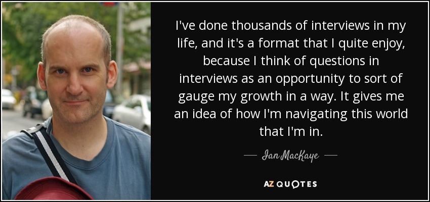 I've done thousands of interviews in my life, and it's a format that I quite enjoy, because I think of questions in interviews as an opportunity to sort of gauge my growth in a way. It gives me an idea of how I'm navigating this world that I'm in. - Ian MacKaye