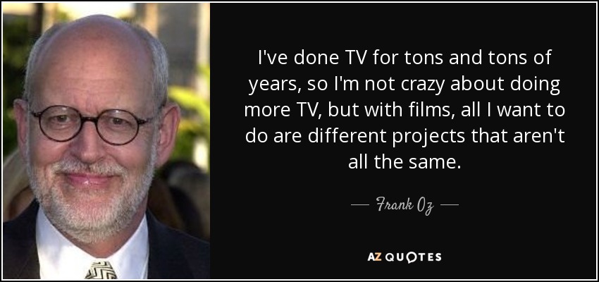 I've done TV for tons and tons of years, so I'm not crazy about doing more TV, but with films, all I want to do are different projects that aren't all the same. - Frank Oz