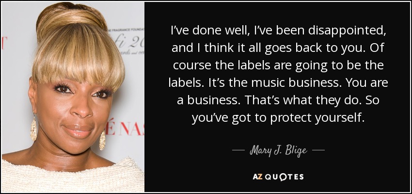 I’ve done well, I’ve been disappointed, and I think it all goes back to you. Of course the labels are going to be the labels. It’s the music business. You are a business. That’s what they do. So you’ve got to protect yourself. - Mary J. Blige
