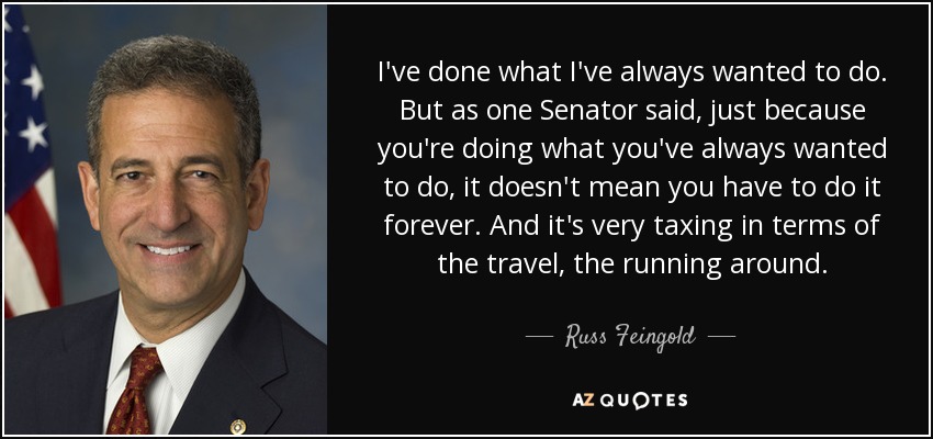 I've done what I've always wanted to do. But as one Senator said, just because you're doing what you've always wanted to do, it doesn't mean you have to do it forever. And it's very taxing in terms of the travel, the running around. - Russ Feingold