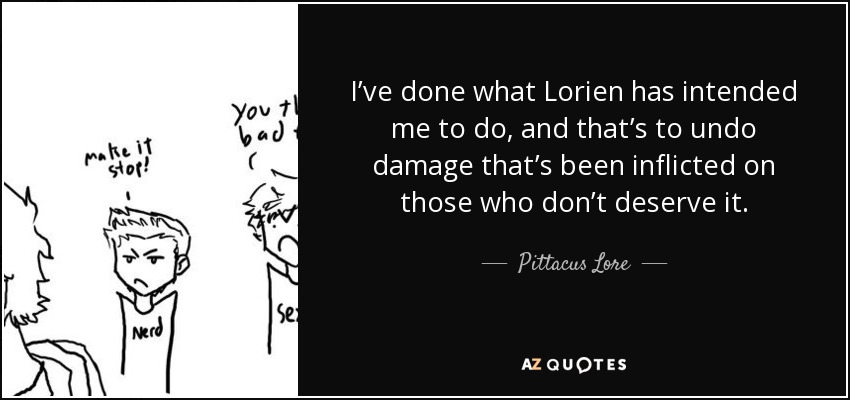 I’ve done what Lorien has intended me to do, and that’s to undo damage that’s been inflicted on those who don’t deserve it. - Pittacus Lore