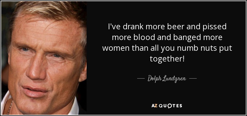 I've drank more beer and pissed more blood and banged more women than all you numb nuts put together! - Dolph Lundgren
