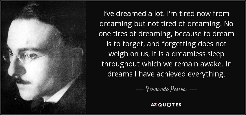 I’ve dreamed a lot. I’m tired now from dreaming but not tired of dreaming. No one tires of dreaming, because to dream is to forget, and forgetting does not weigh on us, it is a dreamless sleep throughout which we remain awake. In dreams I have achieved everything. - Fernando Pessoa
