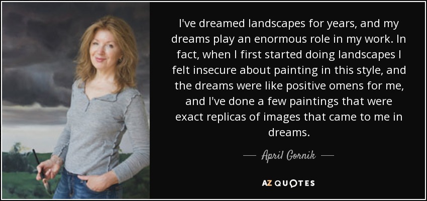 I've dreamed landscapes for years, and my dreams play an enormous role in my work. In fact, when I first started doing landscapes I felt insecure about painting in this style, and the dreams were like positive omens for me, and I've done a few paintings that were exact replicas of images that came to me in dreams. - April Gornik