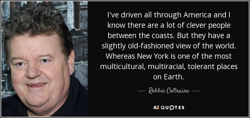 I've driven all through America and I know there are a lot of clever people between the coasts. But they have a slightly old-fashioned view of the world. Whereas New York is one of the most multicultural, multiracial, tolerant places on Earth. - Robbie Coltraine