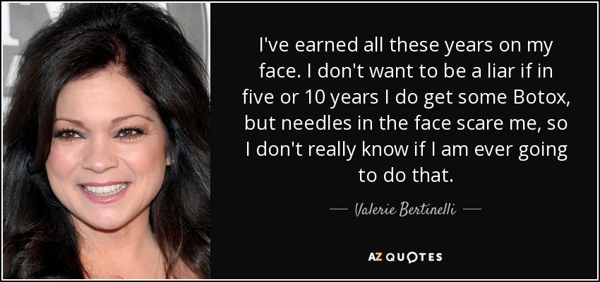 I've earned all these years on my face. I don't want to be a liar if in five or 10 years I do get some Botox, but needles in the face scare me, so I don't really know if I am ever going to do that. - Valerie Bertinelli