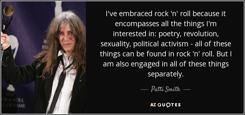 I've embraced rock 'n' roll because it encompasses all the things I'm interested in: poetry, revolution, sexuality, political activism - all of these things can be found in rock 'n' roll. But I am also engaged in all of these things separately. - Patti Smith