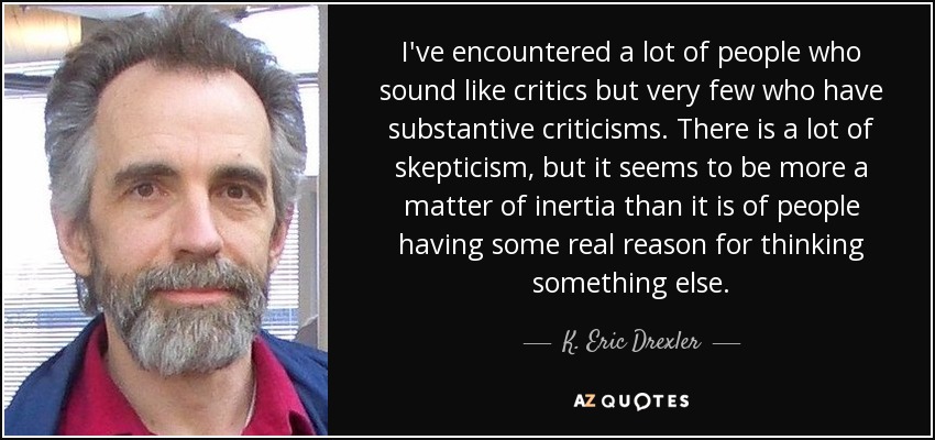 I've encountered a lot of people who sound like critics but very few who have substantive criticisms. There is a lot of skepticism, but it seems to be more a matter of inertia than it is of people having some real reason for thinking something else. - K. Eric Drexler