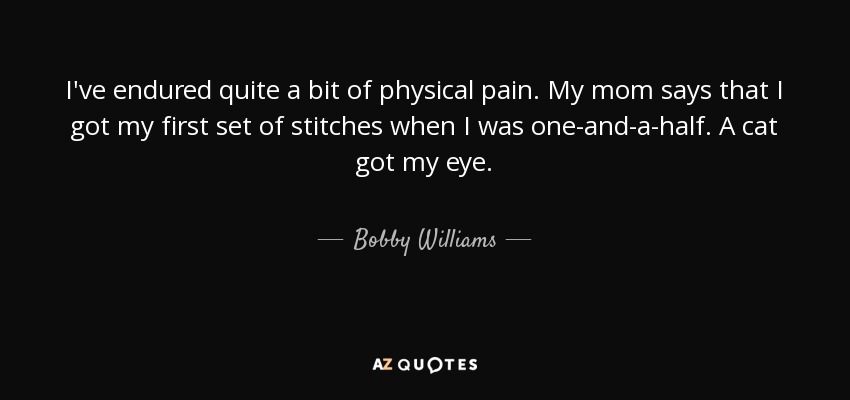 I've endured quite a bit of physical pain. My mom says that I got my first set of stitches when I was one-and-a-half. A cat got my eye. - Bobby Williams