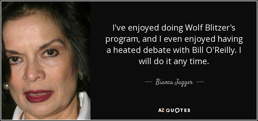 I've enjoyed doing Wolf Blitzer's program, and I even enjoyed having a heated debate with Bill O'Reilly. I will do it any time. - Bianca Jagger