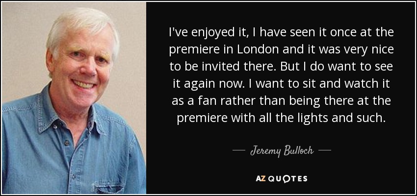 I've enjoyed it, I have seen it once at the premiere in London and it was very nice to be invited there. But I do want to see it again now. I want to sit and watch it as a fan rather than being there at the premiere with all the lights and such. - Jeremy Bulloch