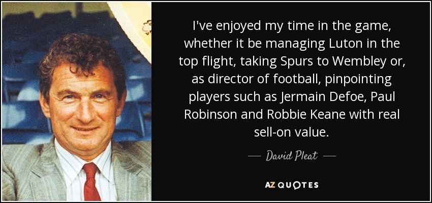 I've enjoyed my time in the game, whether it be managing Luton in the top flight, taking Spurs to Wembley or, as director of football, pinpointing players such as Jermain Defoe, Paul Robinson and Robbie Keane with real sell-on value. - David Pleat