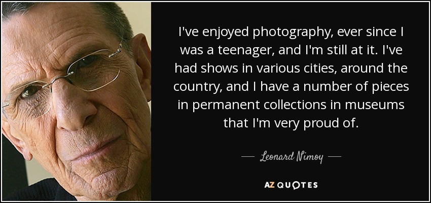 I've enjoyed photography, ever since I was a teenager, and I'm still at it. I've had shows in various cities, around the country, and I have a number of pieces in permanent collections in museums that I'm very proud of. - Leonard Nimoy