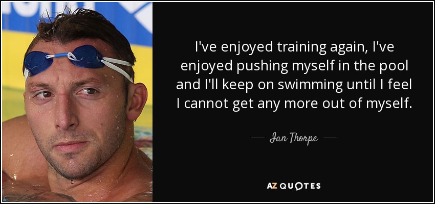 I've enjoyed training again, I've enjoyed pushing myself in the pool and I'll keep on swimming until I feel I cannot get any more out of myself. - Ian Thorpe