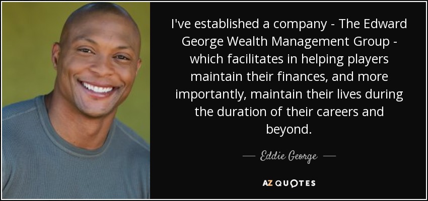 I've established a company - The Edward George Wealth Management Group - which facilitates in helping players maintain their finances, and more importantly, maintain their lives during the duration of their careers and beyond. - Eddie George