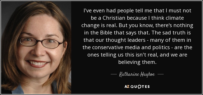 I've even had people tell me that I must not be a Christian because I think climate change is real. But you know, there's nothing in the Bible that says that. The sad truth is that our thought leaders - many of them in the conservative media and politics - are the ones telling us this isn't real, and we are believing them. - Katharine Hayhoe