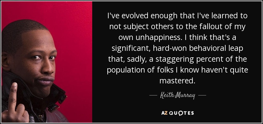I've evolved enough that I've learned to not subject others to the fallout of my own unhappiness. I think that's a significant, hard-won behavioral leap that, sadly, a staggering percent of the population of folks I know haven't quite mastered. - Keith Murray