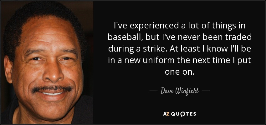 I've experienced a lot of things in baseball, but I've never been traded during a strike. At least I know I'll be in a new uniform the next time I put one on. - Dave Winfield