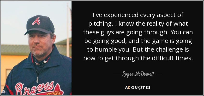 I've experienced every aspect of pitching. I know the reality of what these guys are going through. You can be going good, and the game is going to humble you. But the challenge is how to get through the difficult times. - Roger McDowell