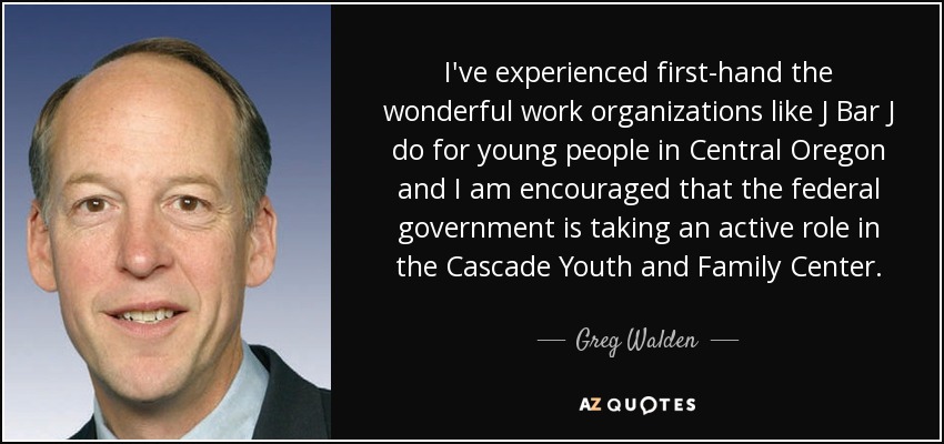 I've experienced first-hand the wonderful work organizations like J Bar J do for young people in Central Oregon and I am encouraged that the federal government is taking an active role in the Cascade Youth and Family Center. - Greg Walden