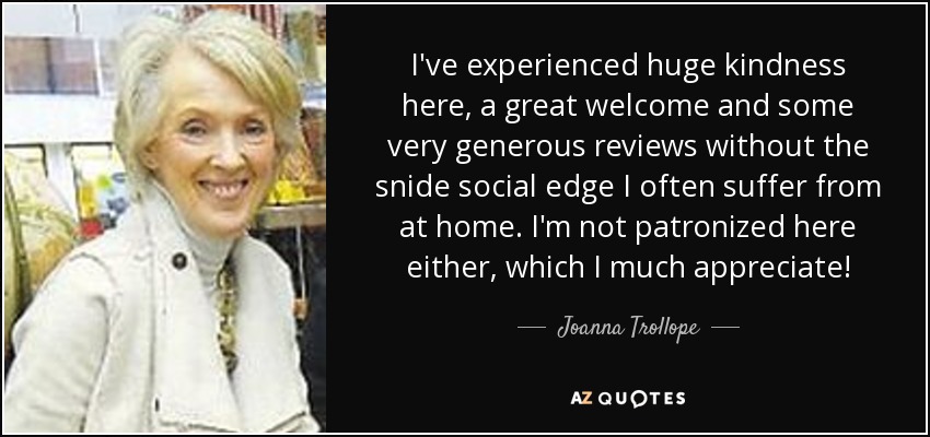 I've experienced huge kindness here, a great welcome and some very generous reviews without the snide social edge I often suffer from at home. I'm not patronized here either, which I much appreciate! - Joanna Trollope