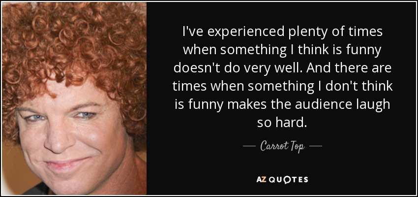 I've experienced plenty of times when something I think is funny doesn't do very well. And there are times when something I don't think is funny makes the audience laugh so hard. - Carrot Top