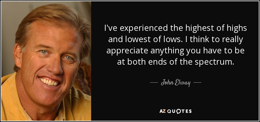 I've experienced the highest of highs and lowest of lows. I think to really appreciate anything you have to be at both ends of the spectrum. - John Elway